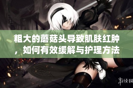 粗大的蘑菇头导致肌肤红肿，如何有效缓解与护理方法分享(1)