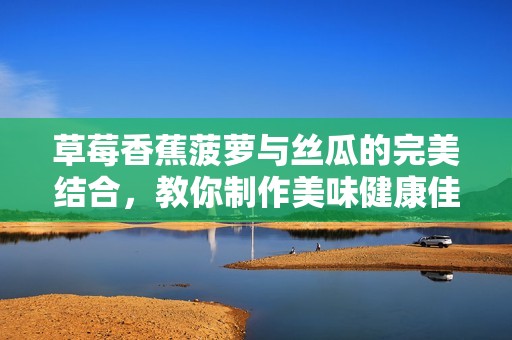 草莓香蕉菠萝与丝瓜的完美结合，教你制作美味健康佳肴的秘诀