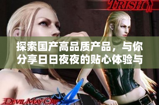 探索国产高品质产品，与你分享日日夜夜的贴心体验与独特魅力