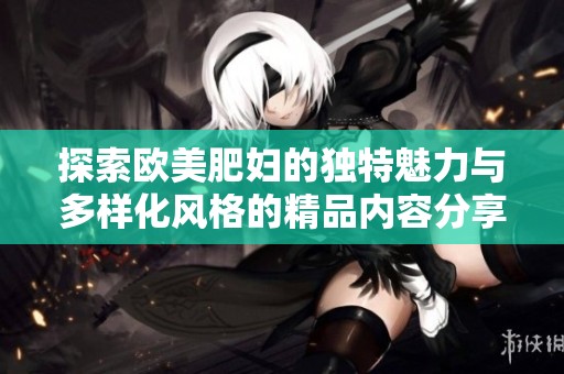 探索欧美肥妇的独特魅力与多样化风格的精品内容分享