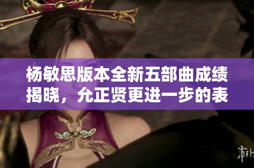 杨敏思版本全新五部曲成绩揭晓，允正贤更进一步的表现引人关注