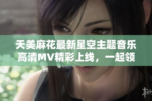 天美麻花最新星空主题音乐高清MV精彩上线，一起领略美妙旋律吧