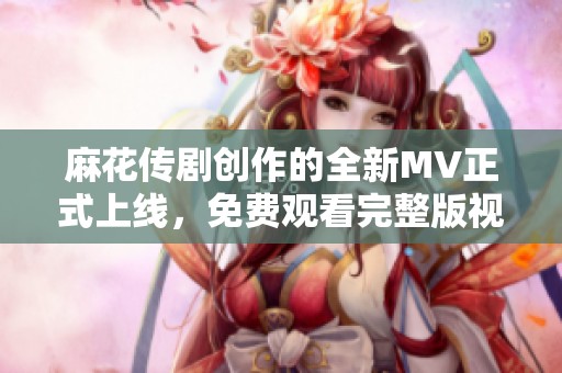 麻花传剧创作的全新MV正式上线，免费观看完整版视频！