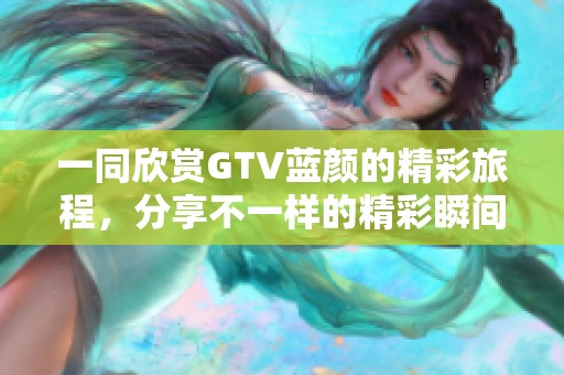 一同欣赏GTV蓝颜的精彩旅程，分享不一样的精彩瞬间与感动