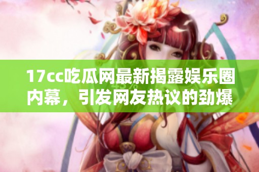 17cc吃瓜网最新揭露娱乐圈内幕，引发网友热议的劲爆新闻大曝光
