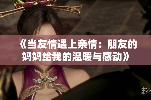 《当友情遇上亲情：朋友的妈妈给我的温暖与感动》