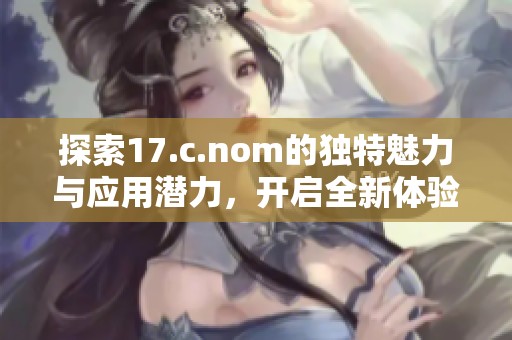 探索17.c.nom的独特魅力与应用潜力，开启全新体验之旅 