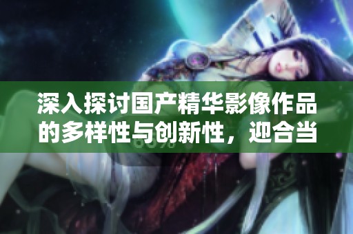 深入探讨国产精华影像作品的多样性与创新性，迎合当代观众的需求