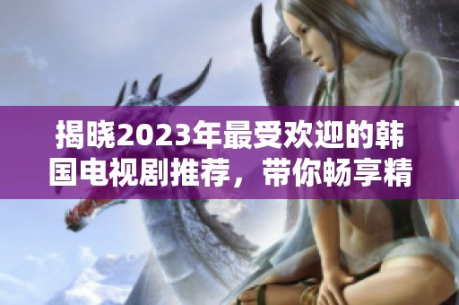 揭晓2023年最受欢迎的韩国电视剧推荐，带你畅享精彩剧情与感人故事