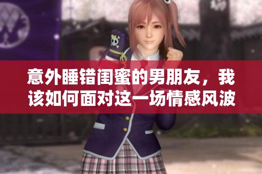 意外睡错闺蜜的男朋友，我该如何面对这一场情感风波