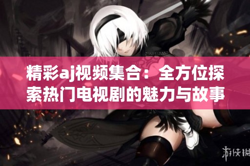精彩aj视频集合：全方位探索热门电视剧的魅力与故事