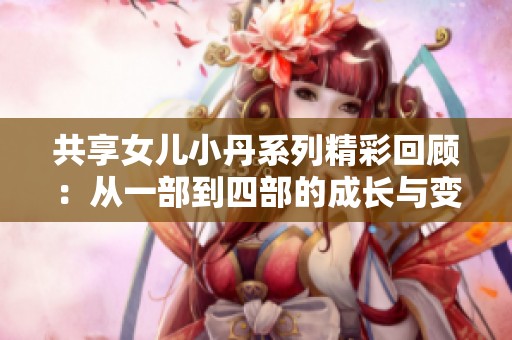 共享女儿小丹系列精彩回顾：从一部到四部的成长与变化