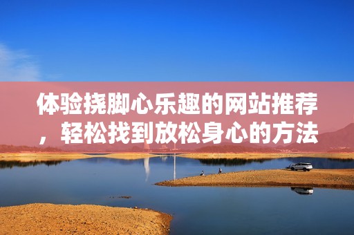 体验挠脚心乐趣的网站推荐，轻松找到放松身心的方法与技巧