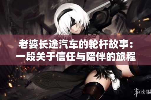老婆长途汽车的轮杆故事：一段关于信任与陪伴的旅程