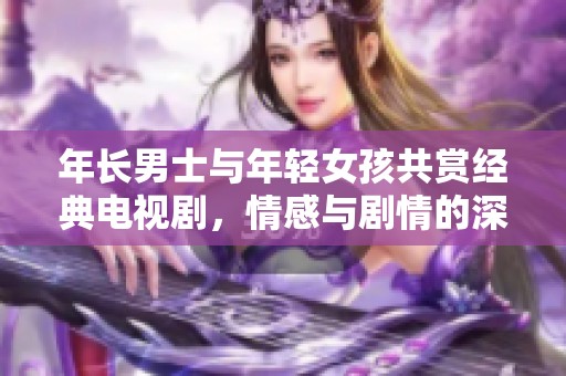 年长男士与年轻女孩共赏经典电视剧，情感与剧情的深度交流