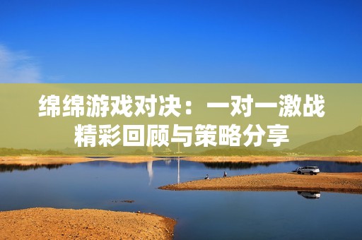 绵绵游戏对决：一对一激战精彩回顾与策略分享