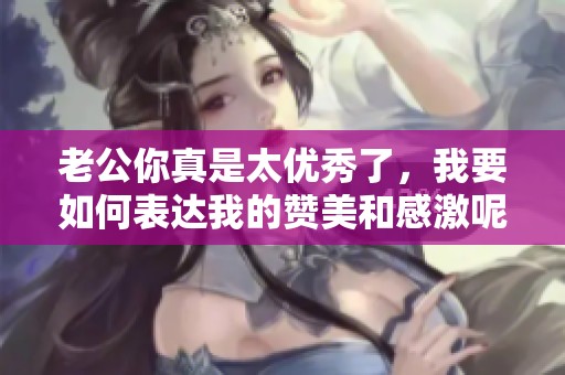 老公你真是太优秀了，我要如何表达我的赞美和感激呢