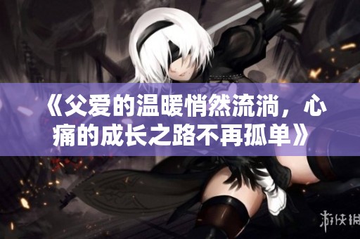 《父爱的温暖悄然流淌，心痛的成长之路不再孤单》