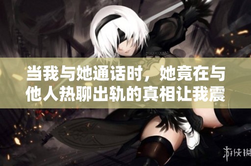 当我与她通话时，她竟在与他人热聊出轨的真相让我震惊不已