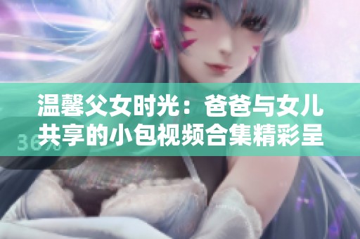 温馨父女时光：爸爸与女儿共享的小包视频合集精彩呈现