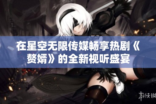 在星空无限传媒畅享热剧《赘婿》的全新视听盛宴