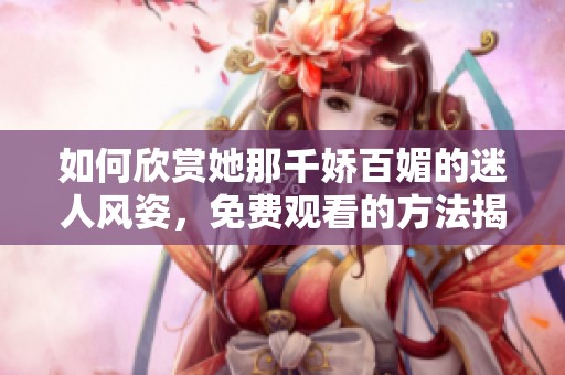如何欣赏她那千娇百媚的迷人风姿，免费观看的方法揭秘