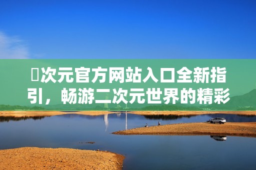 囧次元官方网站入口全新指引，畅游二次元世界的精彩体验