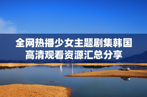 全网热播少女主题剧集韩国高清观看资源汇总分享