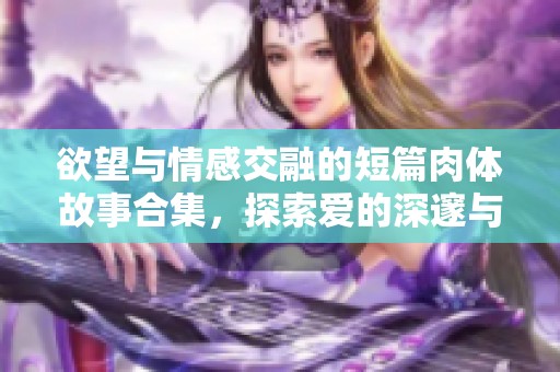 欲望与情感交融的短篇肉体故事合集，探索爱的深邃与激情