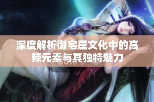 深度解析御宅屋文化中的高辣元素与其独特魅力