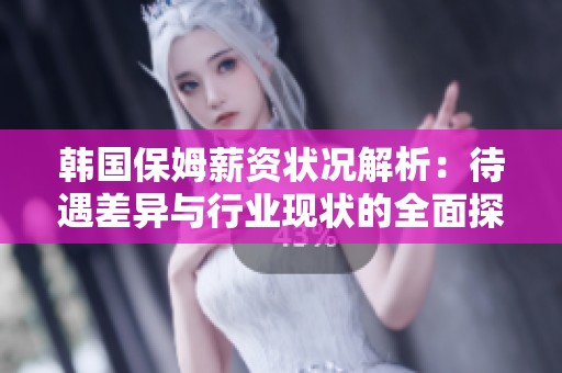 韩国保姆薪资状况解析：待遇差异与行业现状的全面探讨