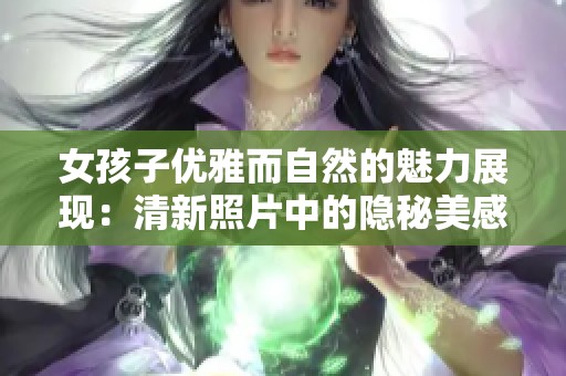 女孩子优雅而自然的魅力展现：清新照片中的隐秘美感解析