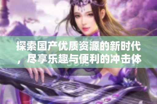 探索国产优质资源的新时代，尽享乐趣与便利的冲击体验