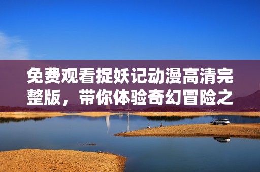 免费观看捉妖记动漫高清完整版，带你体验奇幻冒险之旅与妖精的故事