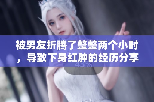 被男友折腾了整整两个小时，导致下身红肿的经历分享