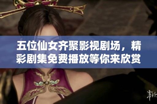 五位仙女齐聚影视剧场，精彩剧集免费播放等你来欣赏