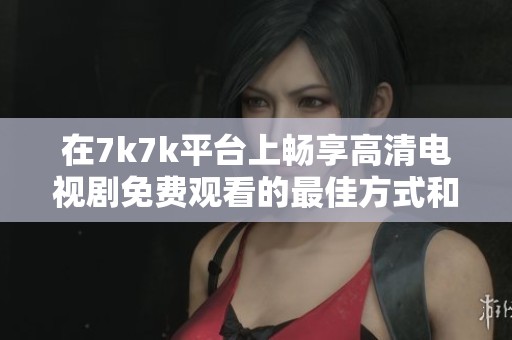 在7k7k平台上畅享高清电视剧免费观看的最佳方式和技巧分享