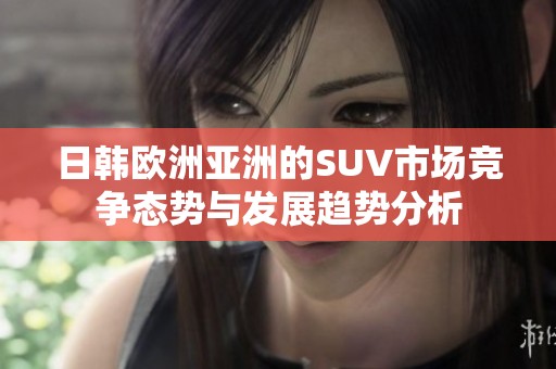 日韩欧洲亚洲的SUV市场竞争态势与发展趋势分析