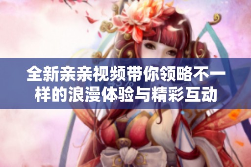 全新亲亲视频带你领略不一样的浪漫体验与精彩互动