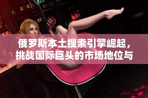 俄罗斯本土搜索引擎崛起，挑战国际巨头的市场地位与竞争策略