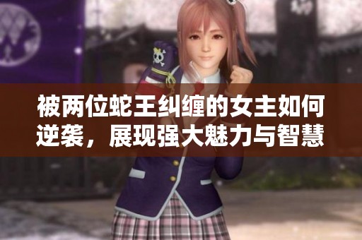 被两位蛇王纠缠的女主如何逆袭，展现强大魅力与智慧的奇幻之旅
