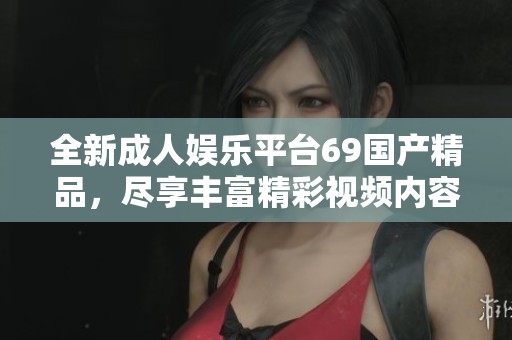 全新成人娱乐平台69国产精品，尽享丰富精彩视频内容与互动体验