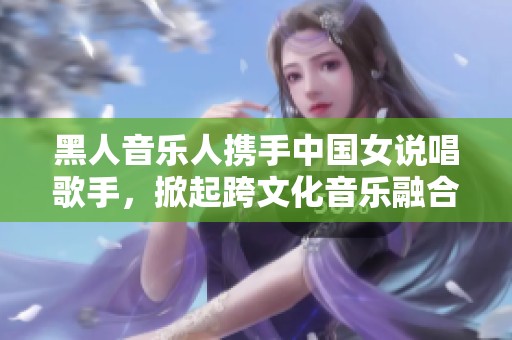黑人音乐人携手中国女说唱歌手，掀起跨文化音乐融合新潮流