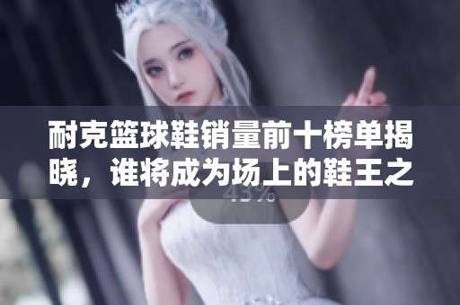 耐克篮球鞋销量前十榜单揭晓，谁将成为场上的鞋王之争