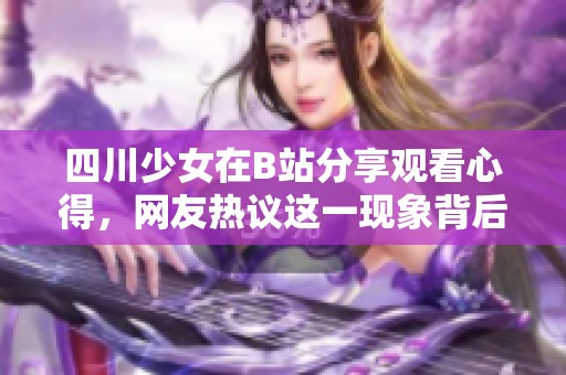 四川少女在B站分享观看心得，网友热议这一现象背后的文化影响