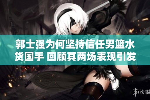 郭士强为何坚持信任男篮水货国手 回顾其两场表现引发的疑问