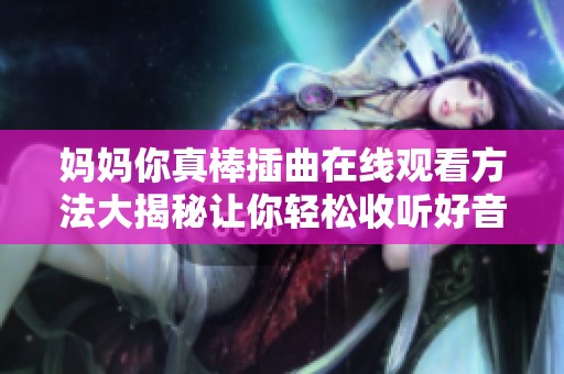 妈妈你真棒插曲在线观看方法大揭秘让你轻松收听好音乐