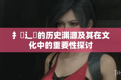 扌喿辶畐的历史渊源及其在文化中的重要性探讨