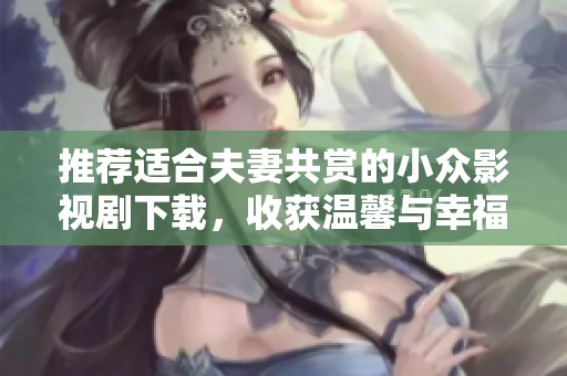 推荐适合夫妻共赏的小众影视剧下载，收获温馨与幸福时光
