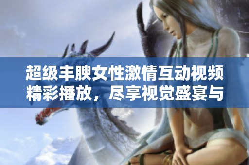 超级丰腴女性激情互动视频精彩播放，尽享视觉盛宴与趣味之旅